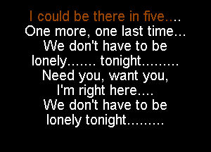 I could be there in five...
One more, one last time...
We don't have to be
lonely ....... tonight .........
Need you, want you,
I'm right here...

We don't have to be
lonely tonight .........