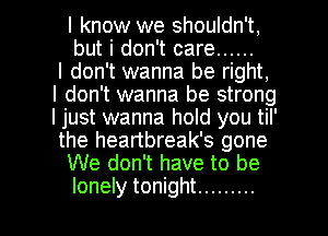 I know we shouldn't,
but i don't care ......
I don't wanna be right,
I don't wanna be strong
I just wanna hold you til'
the heartbreak's gone
We don't have to be

lonely tonight ......... l