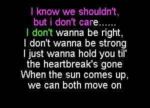 I know we shouldn't,
but i don't care ......
I don't wanna be right,
I don't wanna be strong
I just wanna hold you til'
the heartbreak's gone
When the sun comes up,

we can both move on I