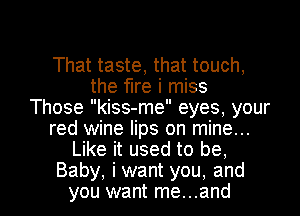 That taste, that touch,
the fire i miss
Those kiss-me eyes, your
red wine lips on mine...
Like it used to be,

Baby, iwant you, and
you want me...and l