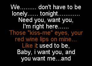 We ......... don't have to be
lonely ...... tonight ............
Need you, want you,

I'm right here ......
Those kiss-me eyes, your
red wine lips on mine...
Like it used to be,
Baby, iwant you, and
you want me...and