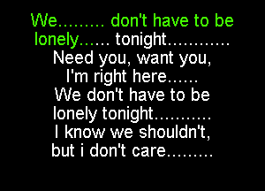 We ......... don't have to be
lonely ...... tonight ............
Need you, want you,
I'm right here ......

We don't have to be
lonely tonight ...........

I know we shouldn't,

but i don't care ......... l