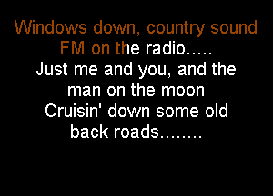 Windows down, country sound
FM on the radio .....

Just me and you, and the
man on the moon
Cruisin' down some old
back roads ........