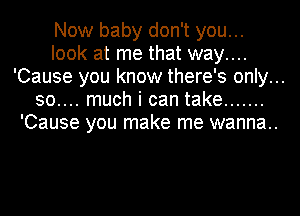 Now baby don't you...
look at me that way....
'Cause you know there's only...
30.... much i can take .......
'Cause you make me wanna..