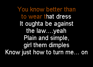 You know better than
to wear that dress
It oughta be against
the Iaw....yeah
Plain and simple,
girl them dimples
Knowjust how to turn me... on