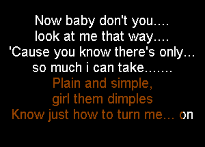 Now baby don't you....
look at me that way....
'Cause you know there's only...
so much i can take .......
Plain and simple,
girl them dimples
Knowjust how to turn me... on