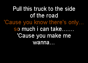 Pull this truck to the side
of the road
'Cause you know there's only...
so much i can take .......

'Cause you make me
wanna...