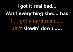 I got it real bad...

Want everything she.... has
l.... got a hard rush .....

ain t slowiw down ......