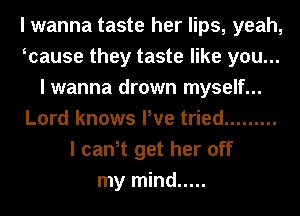 I wanna taste her lips, yeah,
Icause they taste like you...
I wanna drown myself...
Lord knows We tried .........
I can,t get her off
my mind .....