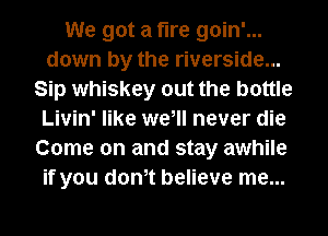 We got a fire goin'...
down by the riverside...
Sip whiskey out the bottle
Livin' like we, never die
Come on and stay awhile
if you donet believe me...