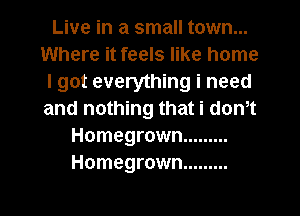 Live in a small town...
Where it feels like home
I got everything i need
and nothing that i dth
Homegrown .........
Homegrown .........