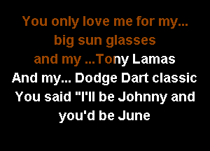 You only love me for my...
big sun glasses
and my ...Tony Lamas
And my... Dodge Dart classic
You said I'll be Johnny and
you'd be June