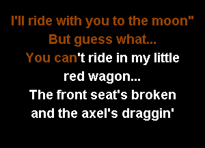 I'll ride with you to the moon
But guess what...
You can't ride in my little
red wagon...
The front seat's broken
and the axel's draggin'