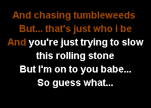 And chasing tumbleweeds
But... that's just who i be
And you're just trying to slow
this rolling stone
But I'm on to you babe...
So guess what...