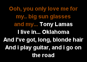 00h, you only love me for
my.. big sun glasses
and my... Tony Lamas
I live in... Oklahoma
And I've got, long, blonde hair
And i play guitar, and i go on
the road