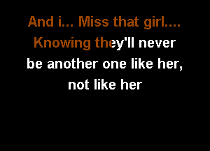 And i... Miss that girl....
Knowing they'll never
be another one like her,

not like her