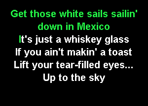Get those white sails sailin'
down in Mexico
It's just a whiskey glass
If you ain't makin' a toast
Lift your tear-filled eyes...
Up to the sky