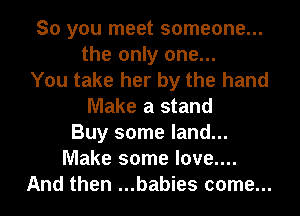 So you meet someone...
the only one...
You take her by the hand
Make a stand
Buy some land...
Make some love....
And then ...babies come...