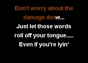 Don't worry about the
damage done...
Just let those words

roll off your tongue .....
Even if you're lyin'