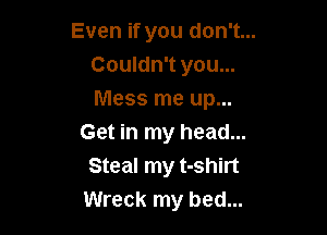 Even if you don't...
Couldn't you...
Mess me up...

Get in my head...
Steal my t-shirt
Wreck my bed...
