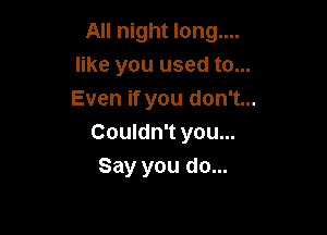 All night long....
like you used to...
Even if you don't...

Couldn't you...
Say you do...