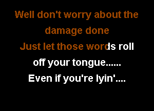 Well don't worry about the
damage done
Just let those words roll

off your tongue ......
Even if you're Iyin'....
