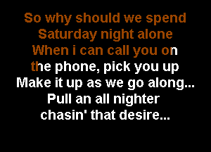 So why should we spend
Saturday night alone
When i can call you on
the phone, pick you up
Make it up as we go along...
Pull an all nighter
chasin' that desire...