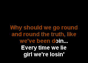 Why should we go round

and round the truth, like
we've been doin...
Every time we lie
girl we're Iosin'
