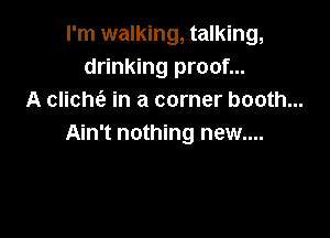I'm walking, talking,
drinking proof...
A clicheE in a corner booth...

Ain't nothing new....