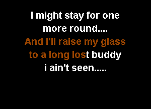 I might stay for one
more round....
And I'll raise my glass

to a long lost buddy
i ain't seen .....
