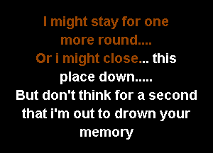 I might stay for one
more round....
0r i might close... this
place down .....
But don't think for a second
that i'm out to drown your
memory