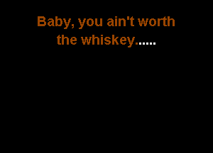 Baby, you ain't worth
the whiskey ......