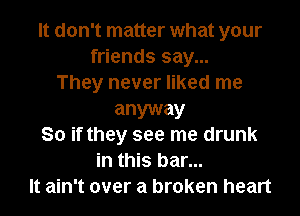 It don't matter what your
friends say...
They never liked me
anyway
So if they see me drunk
in this bar...
It ain't over a broken heart