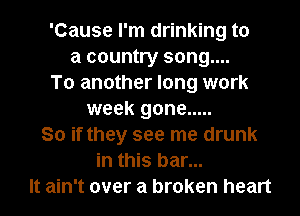 'Cause I'm drinking to
a country song....
To another long work
week gone .....

So if they see me drunk
in this bar...

It ain't over a broken heart I