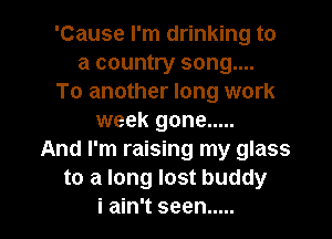 'Cause I'm drinking to
a country song....
To another long work
week gone .....
And I'm raising my glass
to a long lost buddy

i ain't seen ..... l