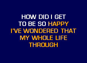 HOW DID I GET
TO BE SO HAPPY
I'VE WUNDERED THAT
MY WHOLE LIFE
THROUGH