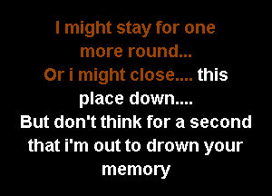 I might stay for one
more round...
0r i might close.... this
place down....
But don't think for a second
that i'm out to drown your
memory