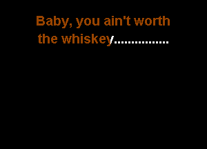 Baby, you ain't worth
the whiskey ................