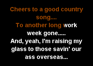 Cheers to a good country
song....
To another long work
week gone .....
And, yeah, I'm raising my
glass to those savin' our
ass overseas...