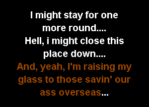 I might stay for one
more round....
Hell, i might close this
place down....
And, yeah, I'm raising my
glass to those savin' our
ass overseas...