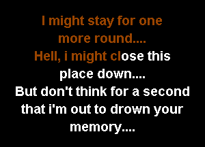 I might stay for one
more round....
Hell, i might close this
place down....
But don't think for a second
that i'm out to drown your
memory....