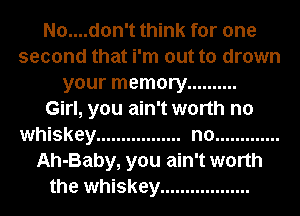 No....don't think for one
second that i'm out to drown
your memory ..........

Girl, you ain't worth no
whiskey ................. no .............
Ah-Baby, you ain't worth
the whiskey ..................