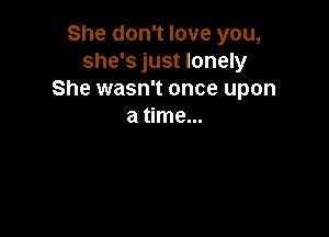 She don't love you,
she's just lonely
She wasn't once upon
a time...
