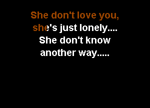 She don't love you,
she's just lonely....
She don't know
another way .....