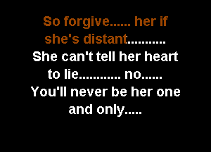 So forgive ...... her if
she's distant ...........
She can't tell her heart
to lie ............ no ......

You'll never be her one
and only .....