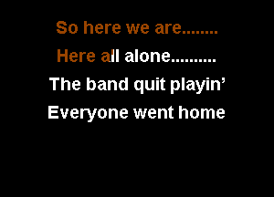So here we are ........
Here all alone ..........
The band quit playiw

Everyone went home