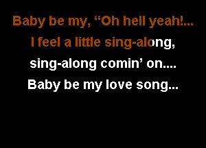 Baby be my, Oh hell yeah!...
I feel a little sing-along,
sing-along comiw on....

Baby be my love song...