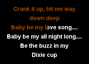 Crank it up, hit me way
down deep
Baby be my love song....

Baby be my all night long....
Be the buzz in my
Dixie cup