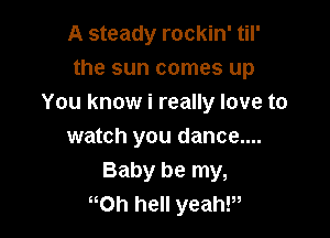 A steady rockin' til'
the sun comes up
You know i really love to

watch you dance....
Baby be my,
oh hell yeahP,