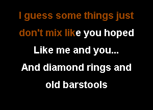 I guess some things just
don't mix like you hoped
Like me and you...

And diamond rings and

old barstools
